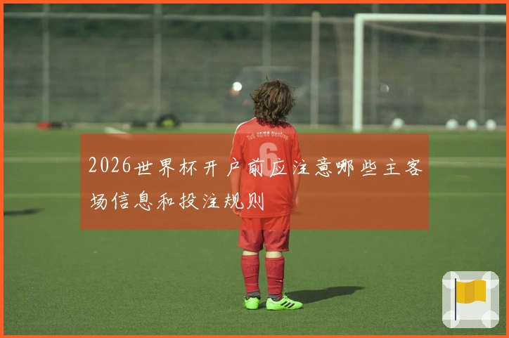 2026世界杯开户前应注意哪些主客场信息和投注规则