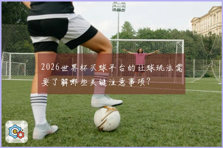 2026世界杯买球平台的让球玩法需要了解哪些关键注意事项？