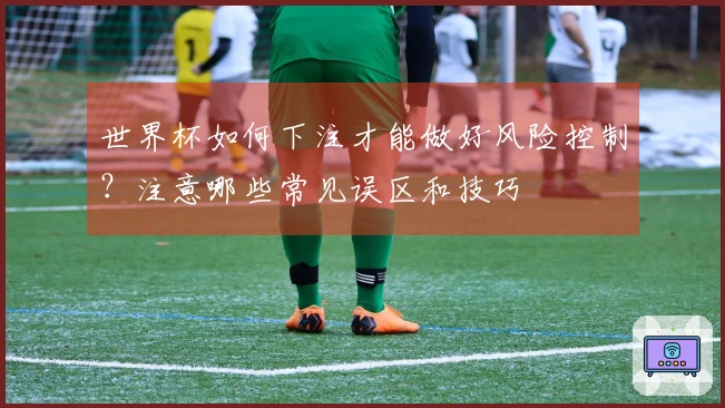 世界杯如何下注才能做好风险控制？注意哪些常见误区和技巧